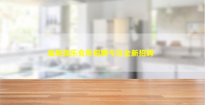 咸阳娱乐会所招聘今日全新招聘